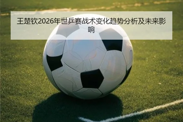 王楚钦2026年世乒赛战术变化趋势分析及未来影响